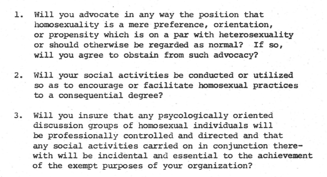 Black typewritten text on white paper that reads: 1. Will you advocate in any way the position that homosexuality is a mere preference, orientation, or propensity which is on a par with heterosexuality or should otherwise be regarded as normal? If so, will you agree to obstain from such advocacy? 2. Will your social activities be conducted or utilized so as to encourage or facilitate homosexual practices to a consequential degree?2. Will you insure that any psycologically oriented discussion groups of homosexual individuals will be professionally controlled and directed and that any social activities carried on in conjunction therewith will be incidental and essential to the achievement of the exempt purposes of your organization?"